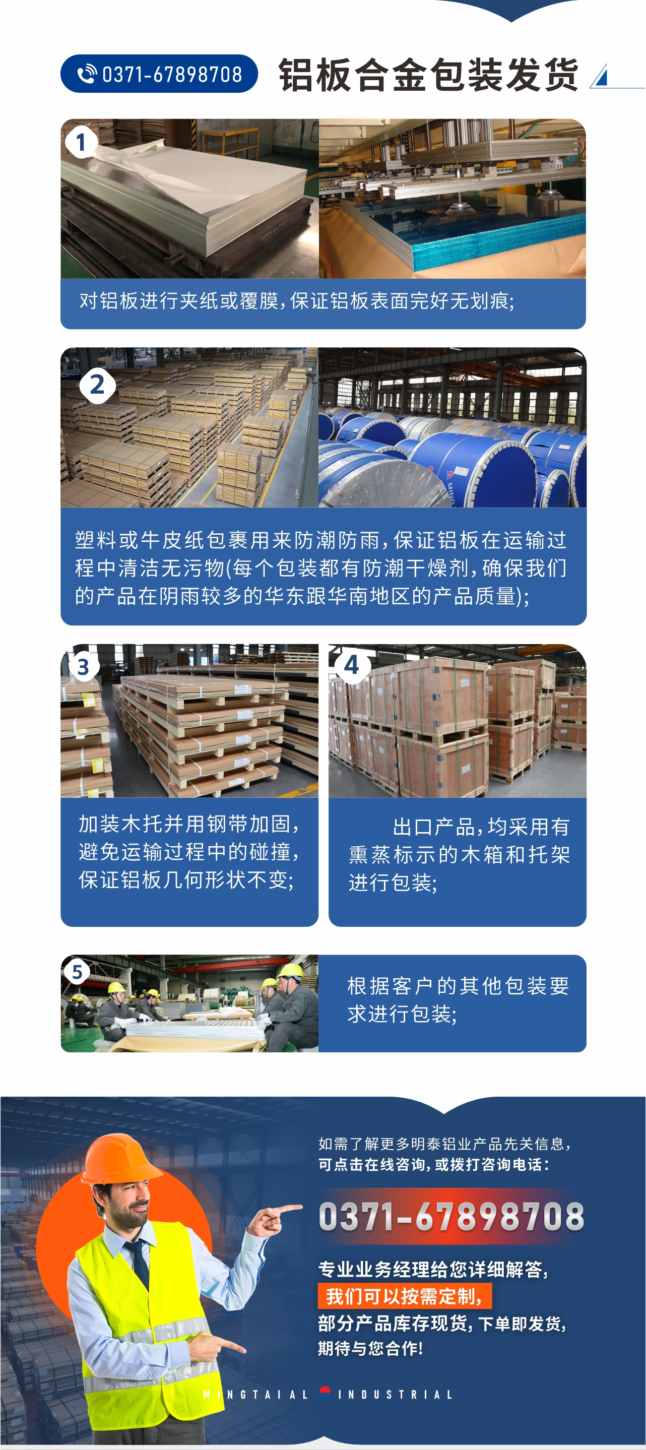 鋁板合金包裝發(fā)貨1、對鋁板進(jìn)行夾紙或覆膜，保證鋁板表面完好無劃痕;
2、塑料或牛皮紙包裹用來防潮防雨，保證鋁板在運輸過程中清潔無污物(每個包裝都有防潮干燥劑，確保我們的產(chǎn)品在陰雨較多的華東跟華南地區(qū)的產(chǎn)品質(zhì)量);
3、加裝木托并用鋼帶加固，避免運輸過程中的碰撞，保證鋁板幾何形狀不變;
4、出口產(chǎn)品，均采用有熏蒸標(biāo)示的木箱和托架進(jìn)行包裝;
5、根據(jù)客戶的其他包裝要求進(jìn)行包裝;
如需了解更多明泰鋁業(yè)產(chǎn)品先關(guān)信息，可點擊在線咨詢，或撥打咨詢電話：0371-67898708，專業(yè)業(yè)務(wù)經(jīng)理給您詳細(xì)解答，我們可以按需定制，部分產(chǎn)品庫存現(xiàn)貨，下單即發(fā)貨，期待與您合作!