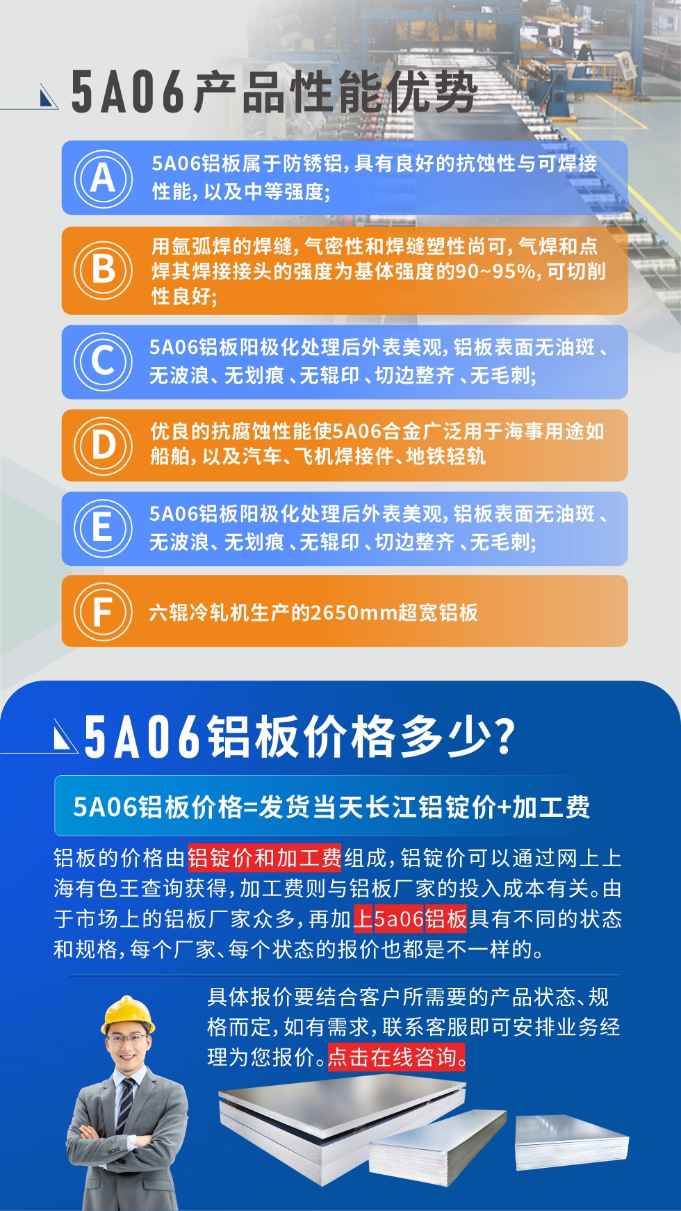 產(chǎn)品性能優(yōu)勢   

1、5A06鋁板屬于防銹鋁，具有良好的抗蝕性與可焊接性能，以及中等強(qiáng)度;

2、用氬弧焊的焊縫，氣密性和焊縫塑性尚可，氣焊和點(diǎn)焊其焊接接頭的強(qiáng)度為基體強(qiáng)度的90~95%，可切削性良好;

3、5A06鋁板陽極化處理后外表美觀，鋁板表面無油斑 、無波浪、 無劃痕 、無輥印 、切邊整齊 、無毛刺;

4、優(yōu)良的抗腐蝕性能使5A06合金廣泛用于海事用途如船舶，以及汽車、飛機(jī)焊接件、地鐵輕軌;

5、六輥冷軋機(jī)生產(chǎn)的2650mm超寬鋁板;
