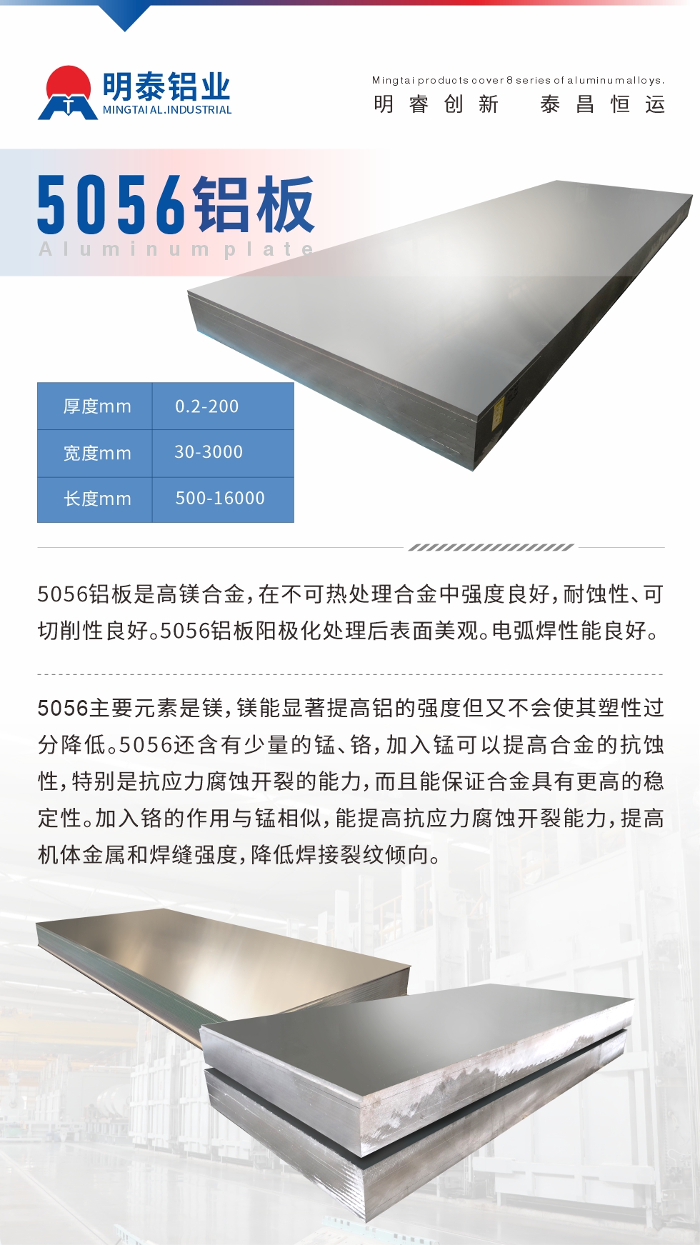 5056鋁板介紹
　　5056鋁板是高鎂合金，在不可熱處理合金中強度良好，耐蝕性、可切削性良好。5056鋁板陽極化處理后表面美觀。電弧焊性能良好。
　　5056主要元素是鎂，鎂能顯著提高鋁的強度但又不會使其塑性過分降低。5056還含有少量的錳、鉻，加入錳可以提高合金的抗蝕性，特別是抗應(yīng)力腐蝕開裂的能力，而且能保證合金具有更高的穩(wěn)定性。加入鉻的作用與錳相似，能提高抗應(yīng)力腐蝕開裂能力，提高機體金屬和焊縫強度，降低焊接裂紋傾向。