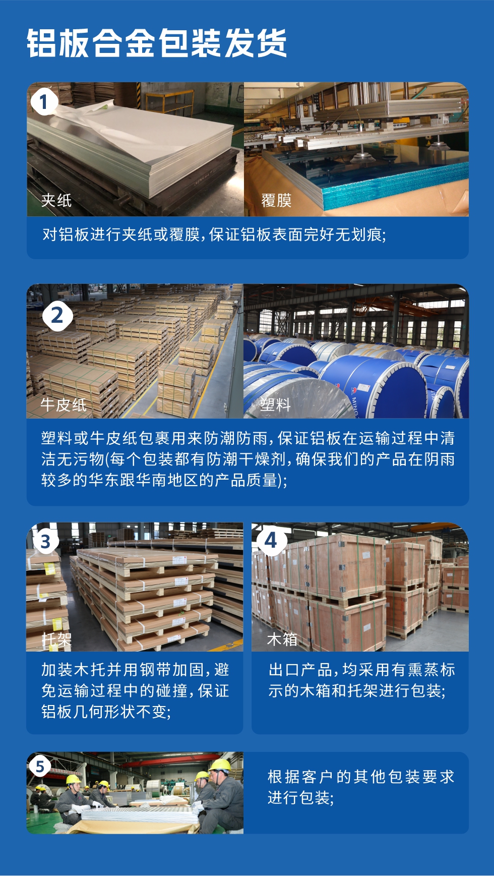 鋁板合金包裝發(fā)貨
　　1、對鋁板進(jìn)行夾紙或覆膜，保證鋁板表面完好無劃痕；

　　2、塑料或牛皮紙包裹用來防潮防雨，保證鋁板在運(yùn)輸過程中清潔無污物(每個(gè)包裝都有防潮干燥劑，確保我們的產(chǎn)品在陰雨較多的華東跟華南地區(qū)的產(chǎn)品質(zhì)量)；

　　3、加裝木托并用鋼帶加固，避免運(yùn)輸過程中的碰撞，保證鋁板幾何形狀不變；

　　4、出口產(chǎn)品，均采用有熏蒸標(biāo)示的木箱和托架進(jìn)行包裝；

　　5、根據(jù)客戶的其他包裝要求進(jìn)行包裝。
